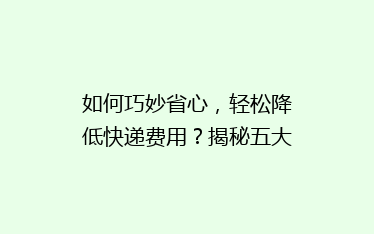如何巧妙省心,轻松降低快递费用?揭秘五大省钱寄快递秘诀!
