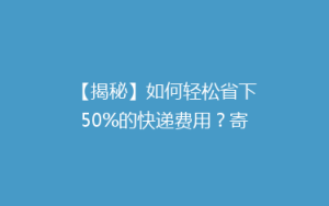 【揭秘】如何轻松省下50%的快递费用?寄快递省钱大法全解析!