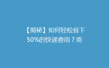 【揭秘】如何轻松省下50%的快递费用?寄快递省钱大法全解析!