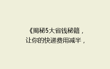 《揭秘5大省钱秘籍,让你的快递费用减半,告别高价寄送!》
