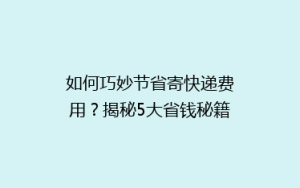如何巧妙节省寄快递费用?揭秘5大省钱秘籍,让你轻松降低物流成本!