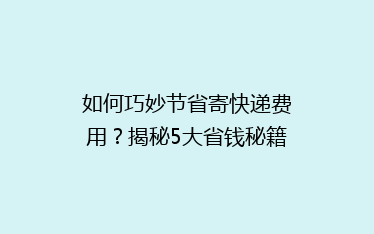 如何巧妙节省寄快递费用?揭秘5大省钱秘籍,让你轻松降低物流成本!