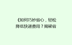 《如何巧妙省心,轻松降低快递费用?揭秘省钱寄快递的五大绝招》
