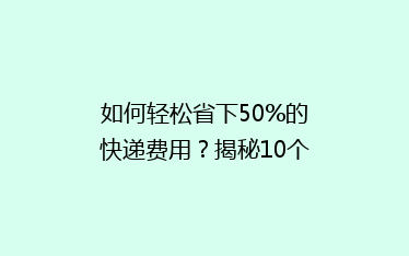 如何轻松省下50%的快递费用?揭秘10个实用省钱寄快递技巧!