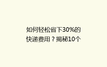 如何轻松省下30%的快递费用?揭秘10个寄快递省钱绝招!