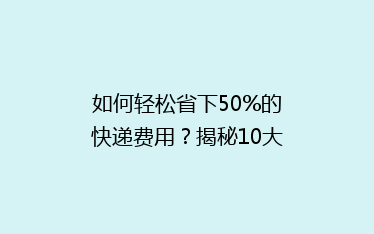 如何轻松省下50%的快递费用?揭秘10大省钱寄快递秘诀!