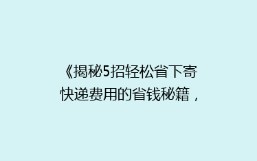 《揭秘5招轻松省下寄快递费用的省钱秘籍,告别高价快递烦恼!》