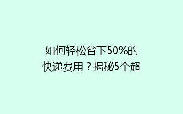 如何轻松省下50%的快递费用？揭秘5个超实用省钱寄快递技巧！