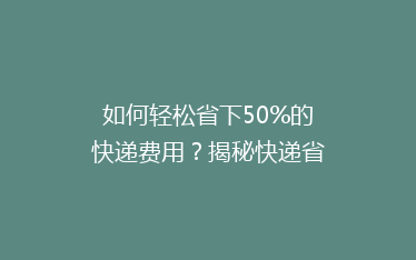 如何轻松省下50%的快递费用？揭秘快递省钱秘籍，让你寄包裹不求人！