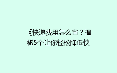 《快递费用怎么省?揭秘5个让你轻松降低快递成本的省钱秘籍!》