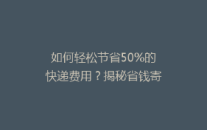 如何轻松节省50%的快递费用?揭秘省钱寄快递的五大秘诀!
