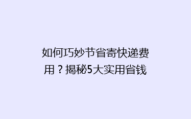 如何巧妙节省寄快递费用?揭秘5大实用省钱技巧,告别高价邮寄烦恼!