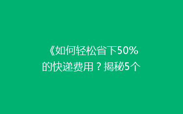 《如何轻松省下50%的快递费用？揭秘5个实用省钱技巧》