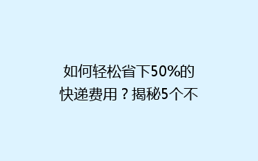 如何轻松省下50%的快递费用?揭秘5个不为人知的省钱寄快递技巧!