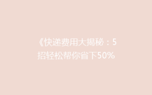 《快递费用大揭秘：5招轻松帮你省下50%的寄递成本！》