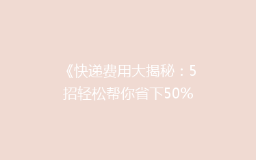 《快递费用大揭秘:5招轻松帮你省下50%的寄递成本!》