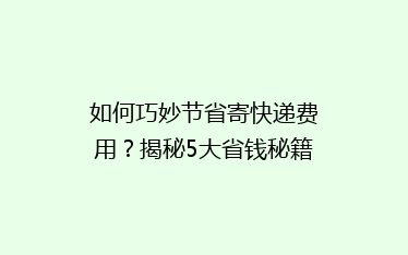如何巧妙节省寄快递费用?揭秘5大省钱秘籍,让你的快递费用一降再降!