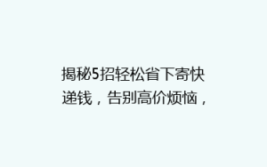 揭秘5招轻松省下寄快递钱,告别高价烦恼,省钱攻略大公开!