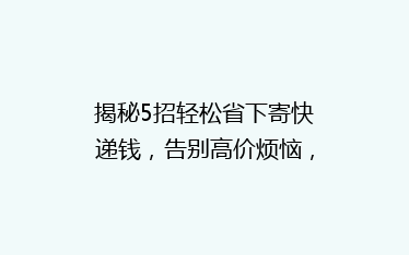 揭秘5招轻松省下寄快递钱，告别高价烦恼，省钱攻略大公开！