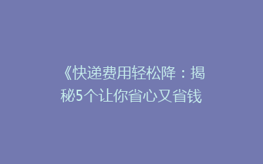 《快递费用轻松降:揭秘5个让你省心又省钱的寄快递秘诀!》