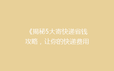 《揭秘5大寄快递省钱攻略,让你的快递费用省到飞起!》