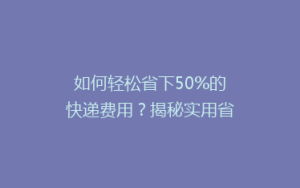 如何轻松省下50%的快递费用？揭秘实用省钱寄快递攻略！