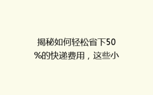 揭秘如何轻松省下50%的快递费用,这些小技巧你一定要知道!