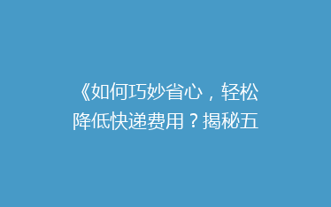 《如何巧妙省心,轻松降低快递费用?揭秘五大省钱寄快递秘诀!》