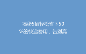 揭秘5招轻松省下50%的快递费用,告别高价快递,你也能成为省钱达人!