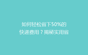 如何轻松省下50%的快递费用?揭秘实用省钱寄快递技巧大揭秘!
