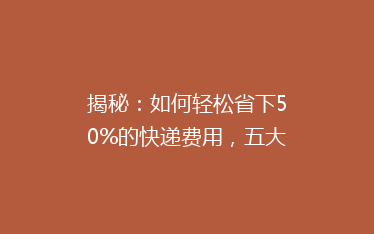 揭秘：如何轻松省下50%的快递费用，五大省钱技巧大公开！