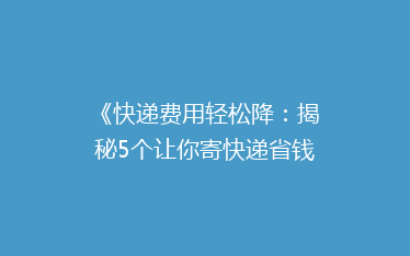 《快递费用轻松降:揭秘5个让你寄快递省钱的实用技巧》