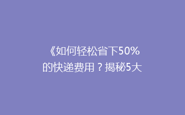 《如何轻松省下50%的快递费用？揭秘5大省钱寄快递秘诀》