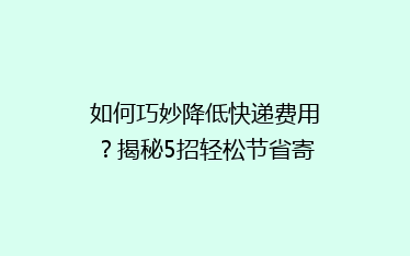 如何巧妙降低快递费用?揭秘5招轻松节省寄快递开支的秘密!