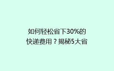 如何轻松省下30%的快递费用?揭秘5大省钱寄快递秘籍!