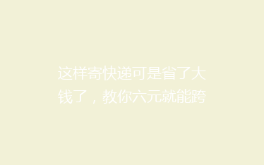 这样寄快递可是省了大钱了,教你六元就能跨省寄快递!