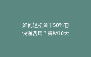 如何轻松省下50%的快递费用?揭秘10大实用省钱寄快递技巧!