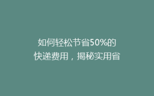 如何轻松节省50%的快递费用，揭秘实用省钱寄快递秘籍！