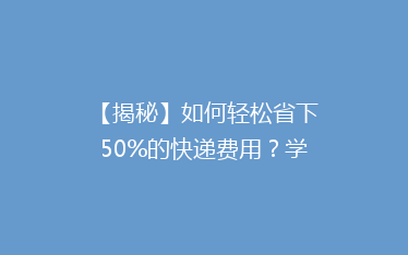 【揭秘】如何轻松省下50%的快递费用？学会这5个技巧，寄快递也能变省钱达人！
