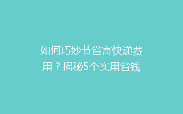 如何巧妙节省寄快递费用？揭秘5个实用省钱技巧，让你的快递更实惠！