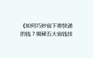 《如何巧妙省下寄快递的钱？揭秘五大省钱技巧，让你轻松省心》