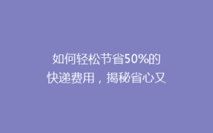 如何轻松节省50%的快递费用,揭秘省心又省钱的寄快递秘诀!
