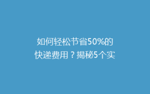 如何轻松节省50%的快递费用?揭秘5个实用省钱寄快递技巧!
