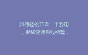 如何轻松节省一半费用,揭秘快递省钱秘籍,让你的寄件不再负担重!