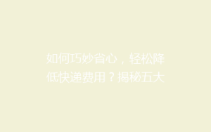 如何巧妙省心,轻松降低快递费用?揭秘五大省钱寄快递绝招!