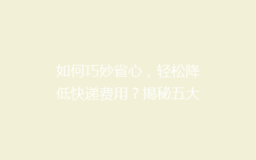 如何巧妙省心，轻松降低快递费用？揭秘五大省钱寄快递绝招！