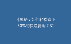 《揭秘:如何轻松省下50%的快递费用?实用省钱技巧大公开!》