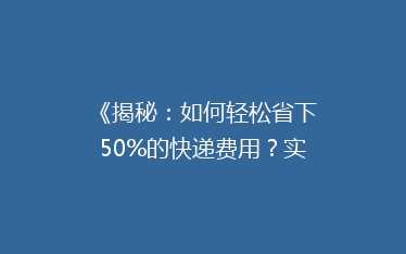 《揭秘:如何轻松省下50%的快递费用?实用省钱技巧大公开!》