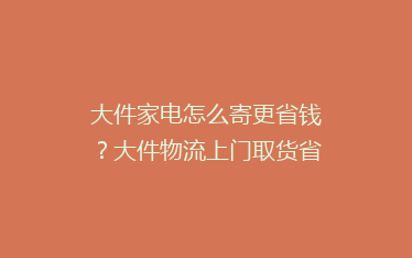 大件家电怎么寄更省钱?大件物流上门取货省钱技巧!
