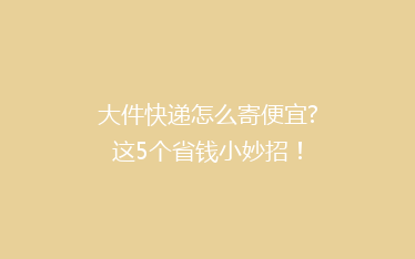 大件快递怎么寄便宜?这5个省钱小妙招!